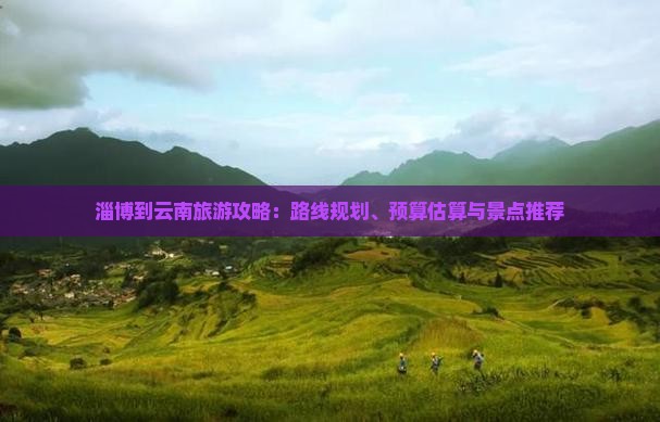 规划、预算估算与景点推荐淄博到云南旅游攻略：路线